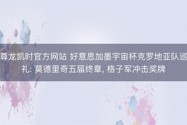 尊龙凯时官方网站 好意思加墨宇宙杯克罗地亚队巡礼: 莫德里奇五届终章， 格子军冲击奖牌