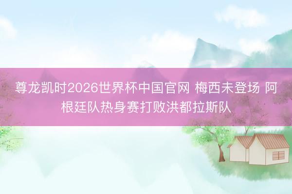 尊龙凯时2026世界杯中国官网 梅西未登场 阿根廷队热身赛打败洪都拉斯队