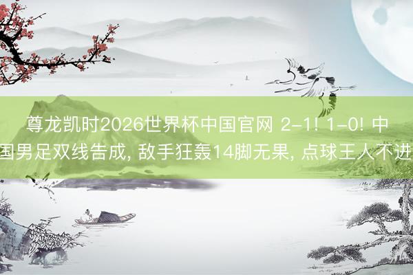 尊龙凯时2026世界杯中国官网 2-1! 1-0! 中国男足双线告成， 敌手狂轰14脚无果， 点球王人不进!