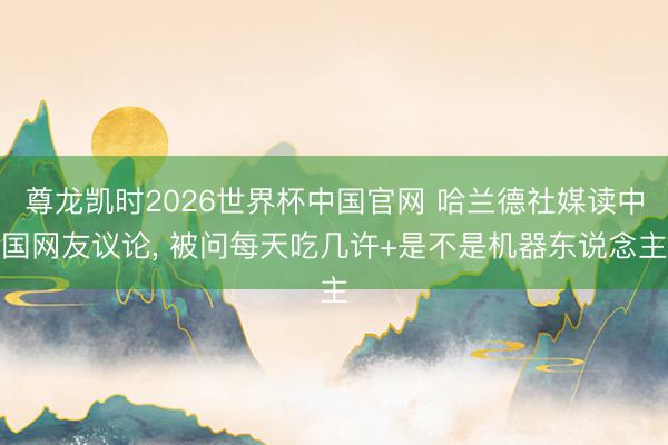 尊龙凯时2026世界杯中国官网 哈兰德社媒读中国网友议论， 被问每天吃几许+是不是机器东说念主