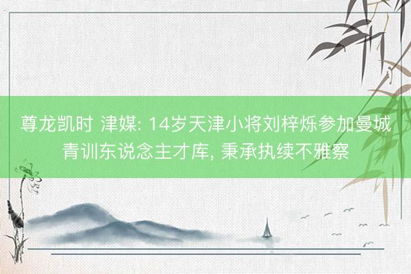 尊龙凯时 津媒: 14岁天津小将刘梓烁参加曼城青训东说念主才库， 秉承执续不雅察