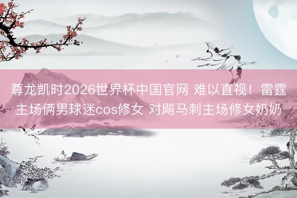 尊龙凯时2026世界杯中国官网 难以直视！雷霆主场俩男球迷cos修女 对飚马刺主场修女奶奶