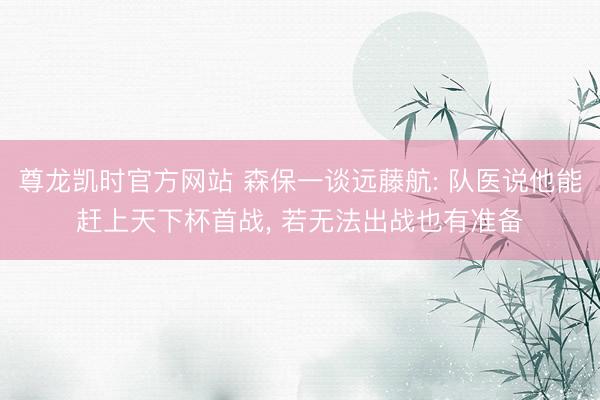 尊龙凯时官方网站 森保一谈远藤航: 队医说他能赶上天下杯首战， 若无法出战也有准备