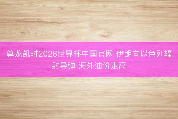尊龙凯时2026世界杯中国官网 伊朗向以色列辐射导弹 海外油价走高