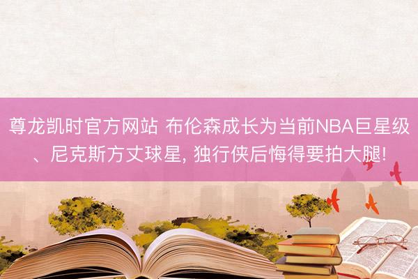 尊龙凯时官方网站 布伦森成长为当前NBA巨星级、尼克斯方丈球星， 独行侠后悔得要拍大腿!