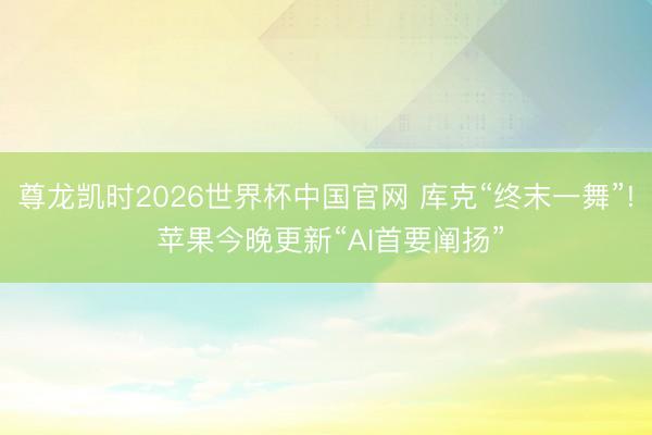 尊龙凯时2026世界杯中国官网 库克“终末一舞”! 苹果今晚更新“AI首要阐扬”