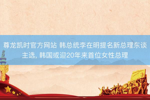 尊龙凯时官方网站 韩总统李在明提名新总理东谈主选， 韩国或迎20年来首位女性总理