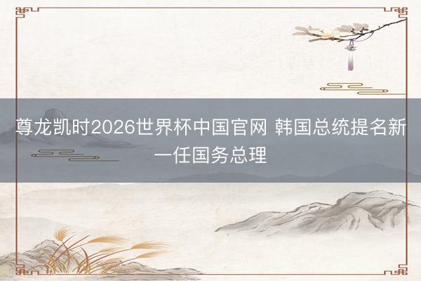 尊龙凯时2026世界杯中国官网 韩国总统提名新一任国务总理