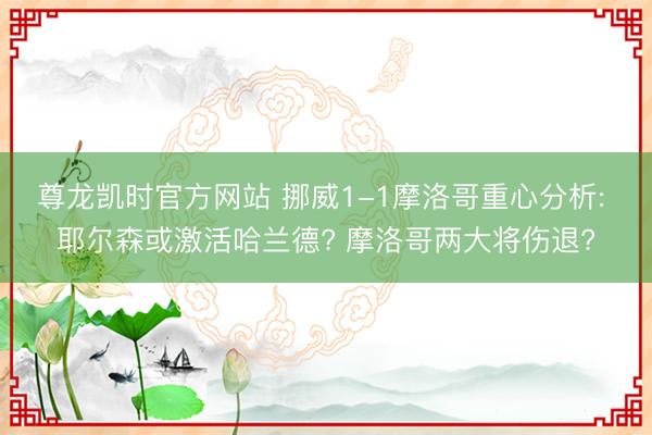 尊龙凯时官方网站 挪威1-1摩洛哥重心分析: 耶尔森或激活哈兰德? 摩洛哥两大将伤退?