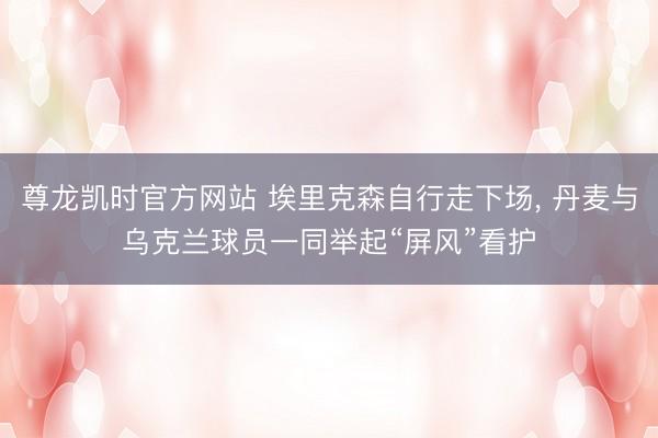 尊龙凯时官方网站 埃里克森自行走下场， 丹麦与乌克兰球员一同举起“屏风”看护