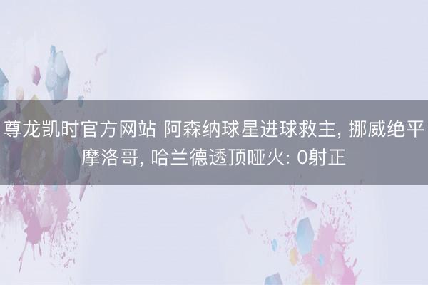 尊龙凯时官方网站 阿森纳球星进球救主， 挪威绝平摩洛哥， 哈兰德透顶哑火: 0射正