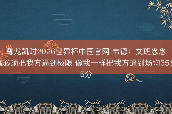 尊龙凯时2026世界杯中国官网 韦德:文班念念赢必须把我方逼到极限 像我一样把我方逼到场均35分