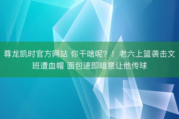 尊龙凯时官方网站 你干啥呢？！老六上篮袭击文班遭血帽 面包速即暗意让他传球