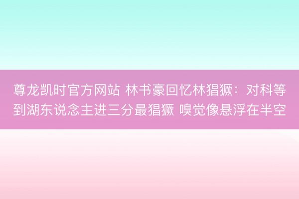 尊龙凯时官方网站 林书豪回忆林猖獗:对科等到湖东说念主进三分最猖獗 嗅觉像悬浮在半空