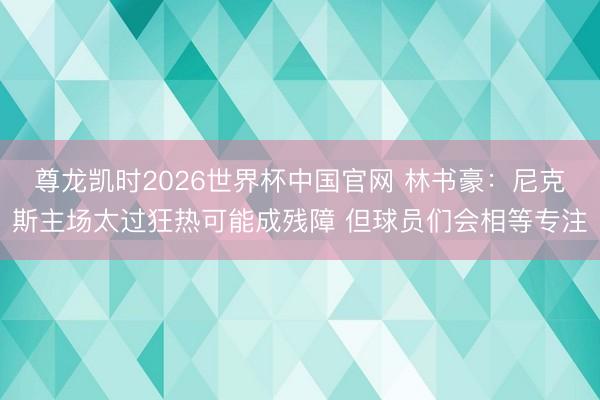 尊龙凯时2026世界杯中国官网 林书豪：尼克斯主场太过狂热可能成残障 但球员们会相等专注