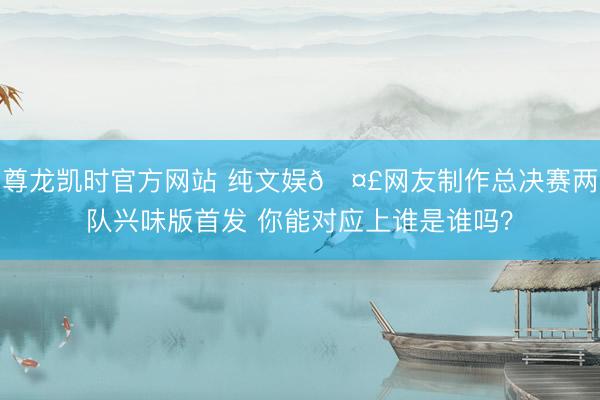 尊龙凯时官方网站 纯文娱🤣网友制作总决赛两队兴味版首发 你能对应上谁是谁吗？
