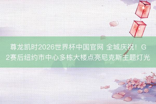 尊龙凯时2026世界杯中国官网 全城庆祝！G2赛后纽约市中心多栋大楼点亮尼克斯主题灯光