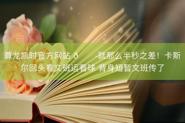尊龙凯时官方网站 😭就那么半秒之差！卡斯尔回头看文班运着球 背身短暂文班传了