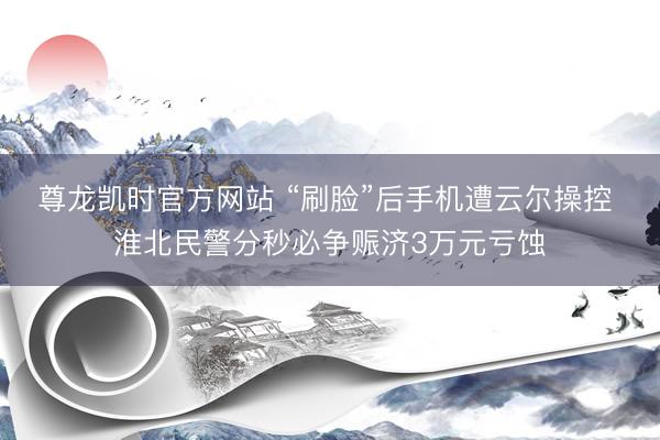 尊龙凯时官方网站 “刷脸”后手机遭云尔操控 淮北民警分秒必争赈济3万元亏蚀