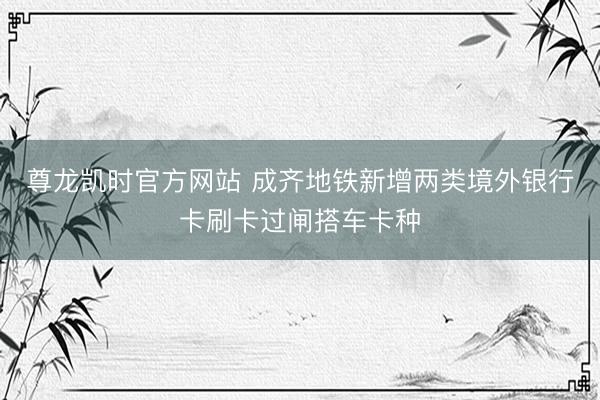 尊龙凯时官方网站 成齐地铁新增两类境外银行卡刷卡过闸搭车卡种