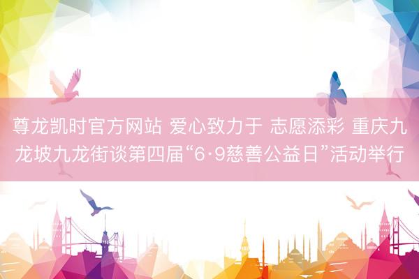 尊龙凯时官方网站 爱心致力于 志愿添彩 重庆九龙坡九龙街谈第四届“6·9慈善公益日”活动举行