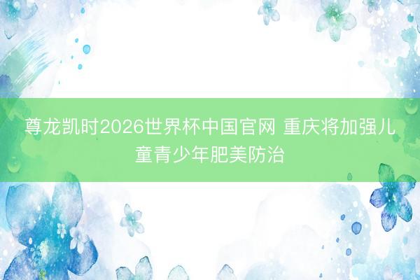 尊龙凯时2026世界杯中国官网 重庆将加强儿童青少年肥美防治