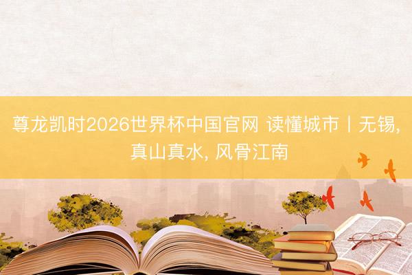尊龙凯时2026世界杯中国官网 读懂城市丨无锡， 真山真水， 风骨江南
