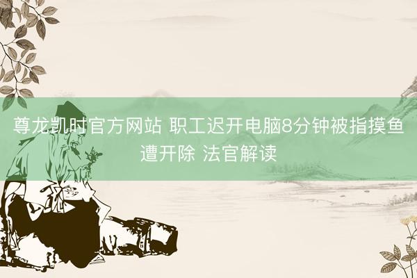 尊龙凯时官方网站 职工迟开电脑8分钟被指摸鱼遭开除 法官解读