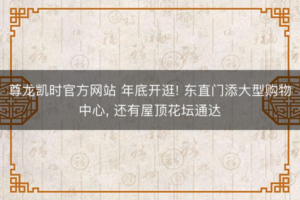 尊龙凯时官方网站 年底开逛! 东直门添大型购物中心， 还有屋顶花坛通达