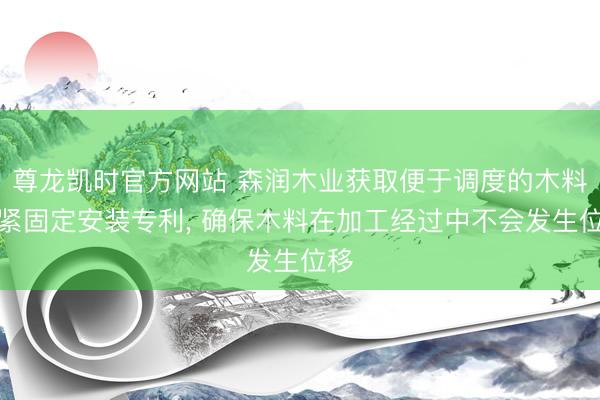 尊龙凯时官方网站 森润木业获取便于调度的木料压紧固定安装专利， 确保木料在加工经过中不会发生位移