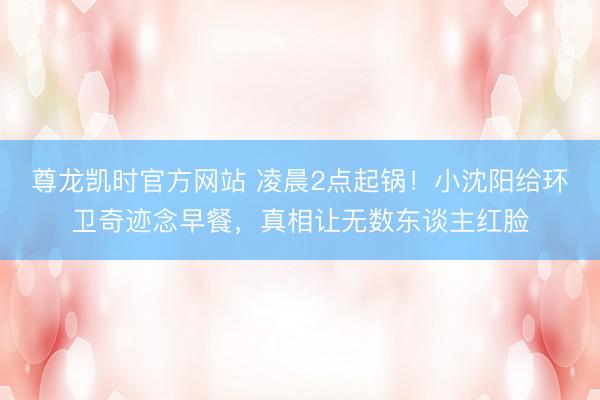 尊龙凯时官方网站 凌晨2点起锅！小沈阳给环卫奇迹念早餐，真相让无数东谈主红脸