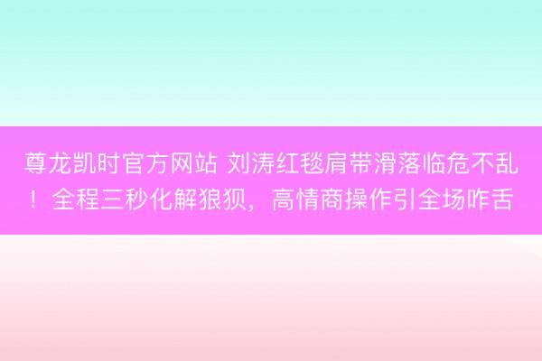 尊龙凯时官方网站 刘涛红毯肩带滑落临危不乱!全程三秒化解狼狈,高情商操作引全场咋舌