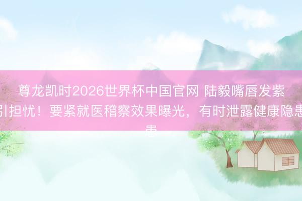尊龙凯时2026世界杯中国官网 陆毅嘴唇发紫引担忧！要紧就医稽察效果曝光，有时泄露健康隐患