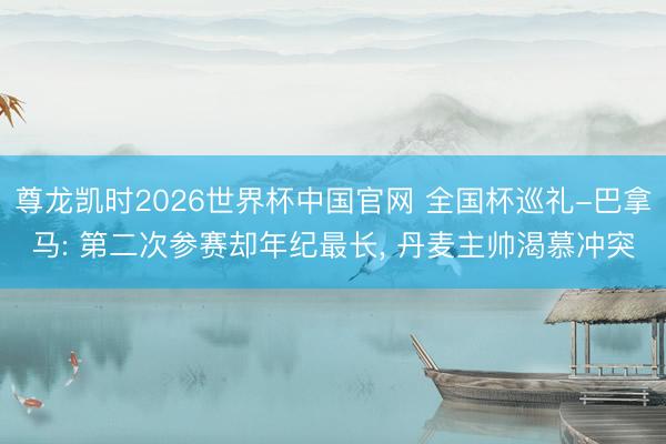 尊龙凯时2026世界杯中国官网 全国杯巡礼-巴拿马: 第二次参赛却年纪最长， 丹麦主帅渴慕冲突