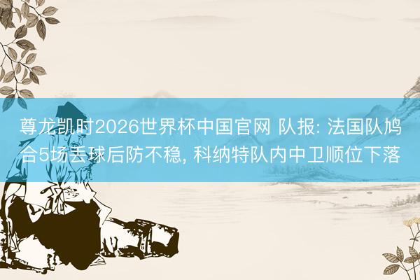 尊龙凯时2026世界杯中国官网 队报: 法国队鸠合5场丢球后防不稳， 科纳特队内中卫顺位下落