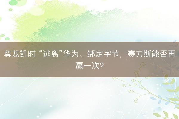 尊龙凯时 “逃离”华为、绑定字节，赛力斯能否再赢一次？