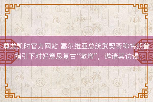 尊龙凯时官方网站 塞尔维亚总统武契奇称特朗普指引下对好意思复古“激增”,邀请其访谒
