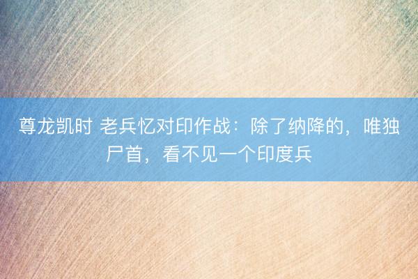 尊龙凯时 老兵忆对印作战：除了纳降的，唯独尸首，看不见一个印度兵