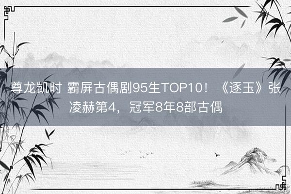 尊龙凯时 霸屏古偶剧95生TOP10!《逐玉》张凌赫第4,冠军8年8部古偶
