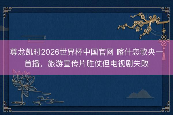 尊龙凯时2026世界杯中国官网 喀什恋歌央一首播，旅游宣传片胜仗但电视剧失败
