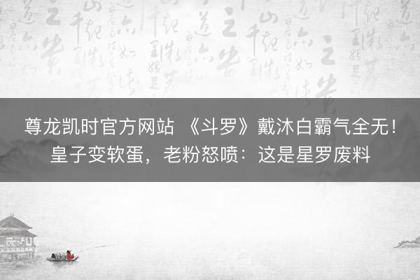 尊龙凯时官方网站 《斗罗》戴沐白霸气全无！皇子变软蛋，老粉怒喷：这是星罗废料