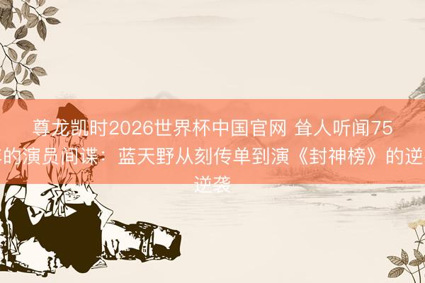 尊龙凯时2026世界杯中国官网 耸人听闻75年的演员间谍：蓝天野从刻传单到演《封神榜》的逆袭