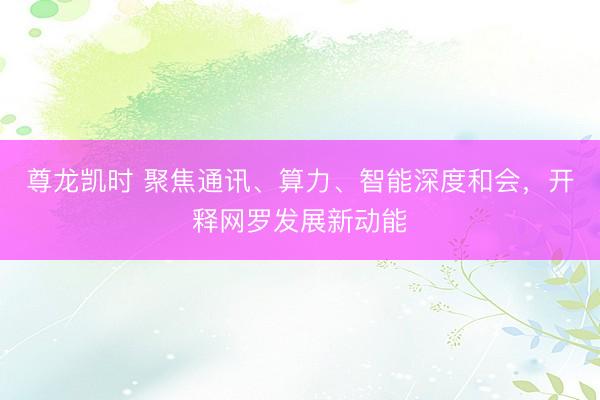 尊龙凯时 聚焦通讯、算力、智能深度和会，开释网罗发展新动能