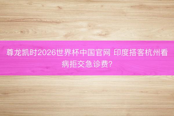 尊龙凯时2026世界杯中国官网 印度搭客杭州看病拒交急诊费？