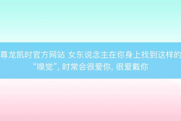 尊龙凯时官方网站 女东说念主在你身上找到这样的“嗅觉”, 时常会很爱你, 很爱戴你
