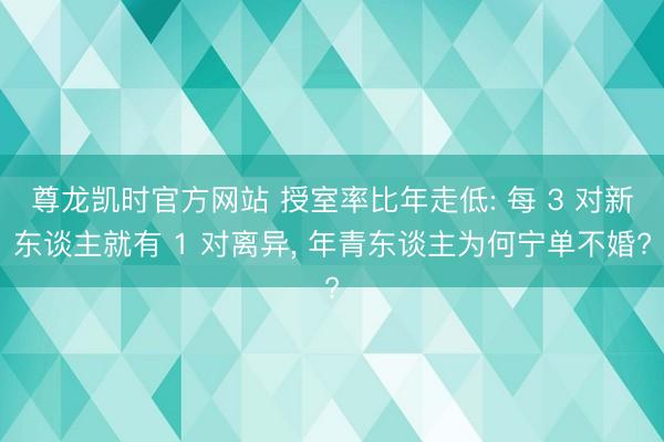 尊龙凯时官方网站 授室率比年走低: 每 3 对新东谈主就有 1 对离异， 年青东谈主为何宁单不婚?