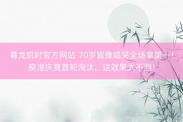 尊龙凯时官方网站 70岁皆豫唱哭全场拿第一!庾澄庆竟首轮淘汰,这效果太不测!