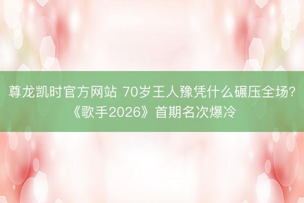 尊龙凯时官方网站 70岁王人豫凭什么碾压全场？《歌手2026》首期名次爆冷