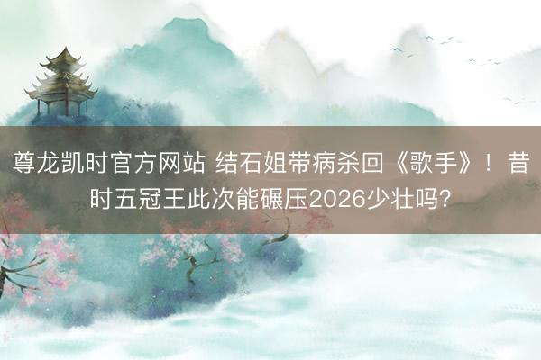 尊龙凯时官方网站 结石姐带病杀回《歌手》！昔时五冠王此次能碾压2026少壮吗？