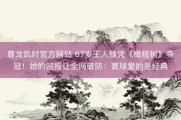 尊龙凯时官方网站 67岁王人豫凭《橄榄树》夺冠！她的回报让全网破防：寰球爱的是经典